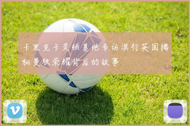 卡里克卡灵顿基地专访淇行英国揭秘曼联荣耀背后的故事