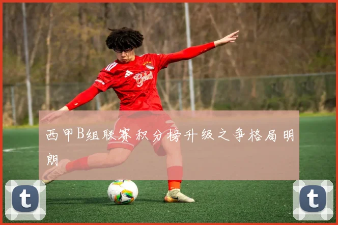 西甲B组联赛积分榜升级之争格局明朗