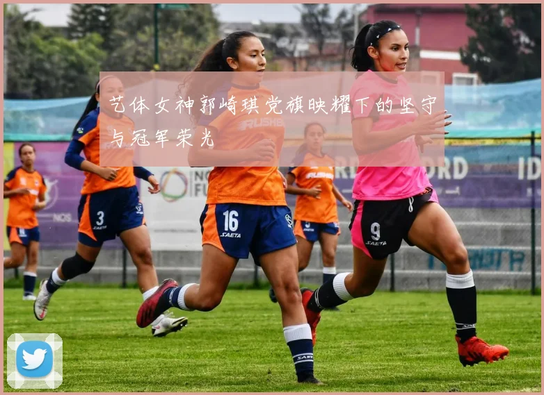 艺体女神郭崎琪党旗映耀下的坚守与冠军荣光