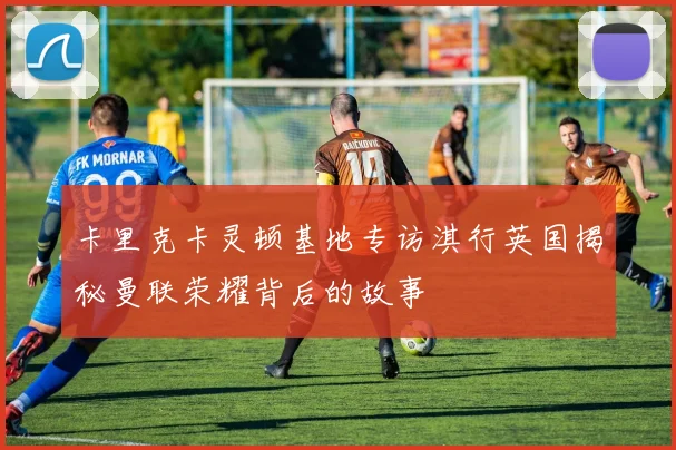 卡里克卡灵顿基地专访淇行英国揭秘曼联荣耀背后的故事