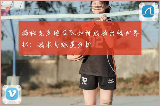 揭秘克罗地亚队如何成功出线世界杯：战术与球星分析
